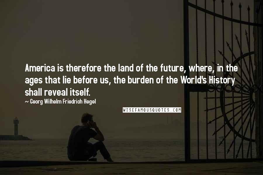 Georg Wilhelm Friedrich Hegel Quotes: America is therefore the land of the future, where, in the ages that lie before us, the burden of the World's History shall reveal itself.