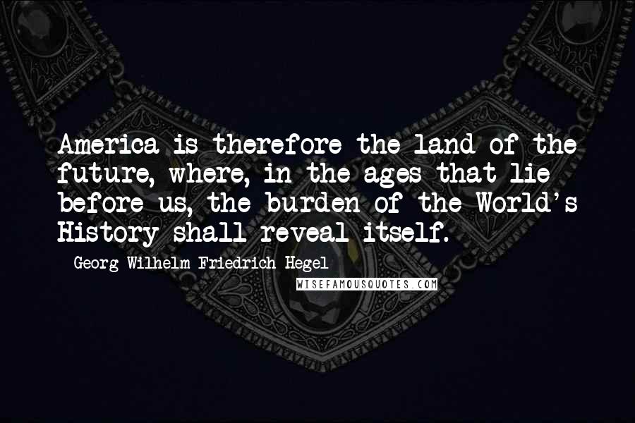 Georg Wilhelm Friedrich Hegel Quotes: America is therefore the land of the future, where, in the ages that lie before us, the burden of the World's History shall reveal itself.
