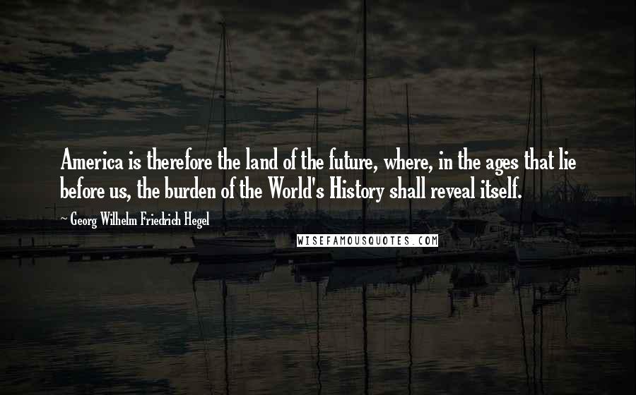 Georg Wilhelm Friedrich Hegel Quotes: America is therefore the land of the future, where, in the ages that lie before us, the burden of the World's History shall reveal itself.