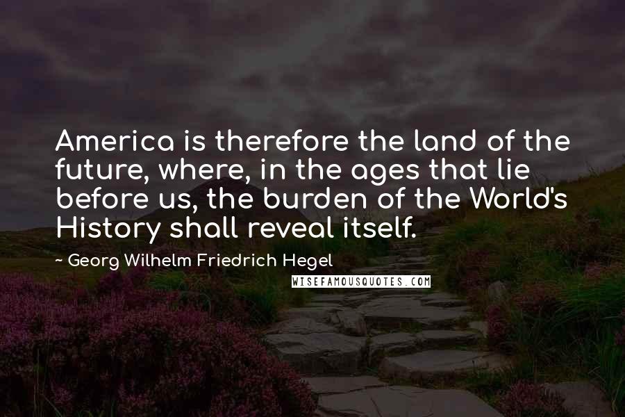 Georg Wilhelm Friedrich Hegel Quotes: America is therefore the land of the future, where, in the ages that lie before us, the burden of the World's History shall reveal itself.