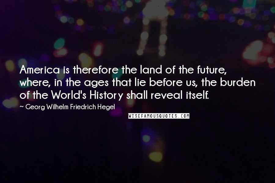 Georg Wilhelm Friedrich Hegel Quotes: America is therefore the land of the future, where, in the ages that lie before us, the burden of the World's History shall reveal itself.