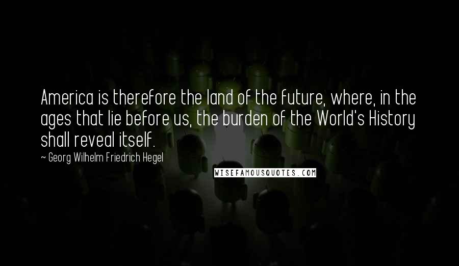 Georg Wilhelm Friedrich Hegel Quotes: America is therefore the land of the future, where, in the ages that lie before us, the burden of the World's History shall reveal itself.