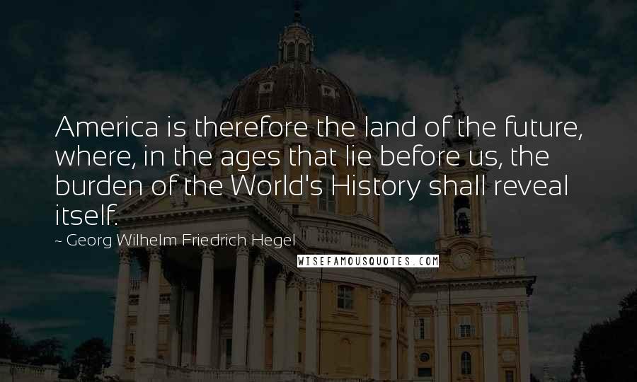 Georg Wilhelm Friedrich Hegel Quotes: America is therefore the land of the future, where, in the ages that lie before us, the burden of the World's History shall reveal itself.