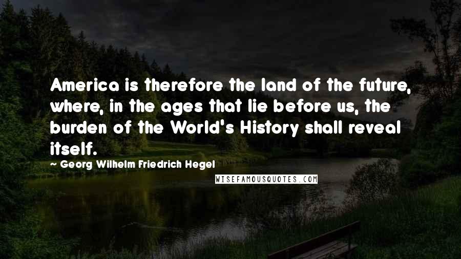 Georg Wilhelm Friedrich Hegel Quotes: America is therefore the land of the future, where, in the ages that lie before us, the burden of the World's History shall reveal itself.