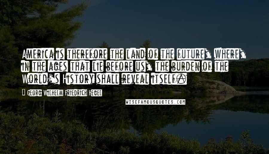 Georg Wilhelm Friedrich Hegel Quotes: America is therefore the land of the future, where, in the ages that lie before us, the burden of the World's History shall reveal itself.