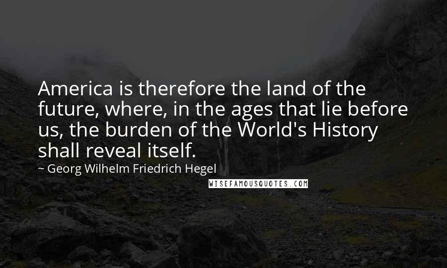 Georg Wilhelm Friedrich Hegel Quotes: America is therefore the land of the future, where, in the ages that lie before us, the burden of the World's History shall reveal itself.