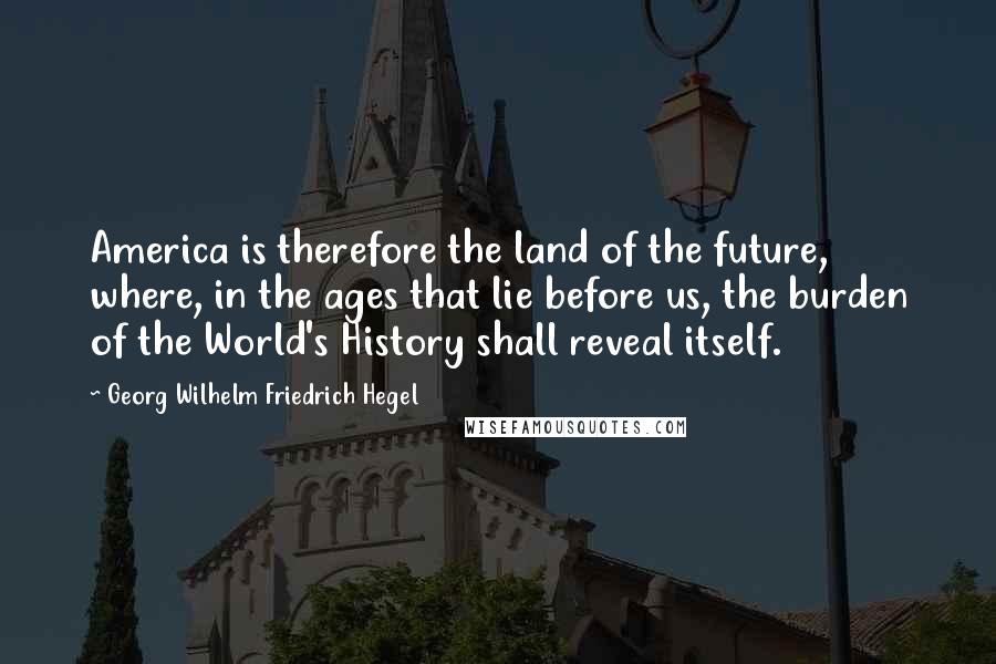 Georg Wilhelm Friedrich Hegel Quotes: America is therefore the land of the future, where, in the ages that lie before us, the burden of the World's History shall reveal itself.