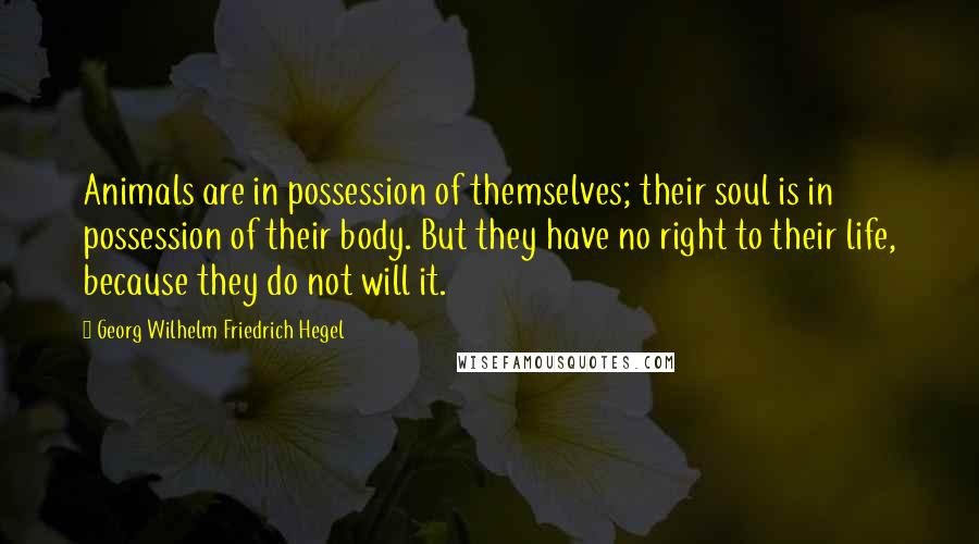 Georg Wilhelm Friedrich Hegel Quotes: Animals are in possession of themselves; their soul is in possession of their body. But they have no right to their life, because they do not will it.