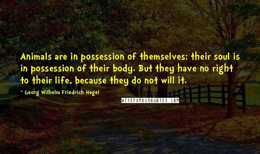 Georg Wilhelm Friedrich Hegel Quotes: Animals are in possession of themselves; their soul is in possession of their body. But they have no right to their life, because they do not will it.