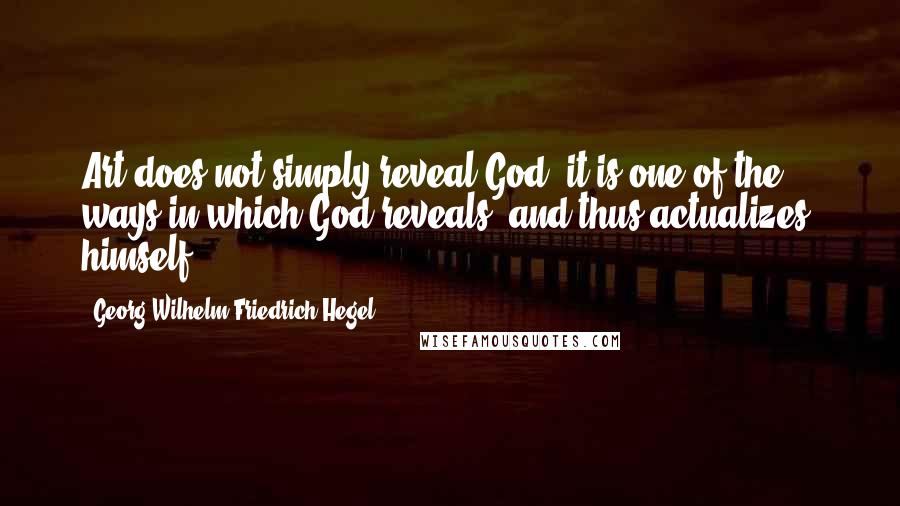 Georg Wilhelm Friedrich Hegel Quotes: Art does not simply reveal God: it is one of the ways in which God reveals, and thus actualizes, himself.