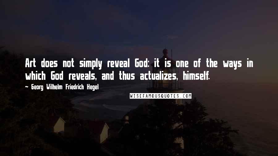 Georg Wilhelm Friedrich Hegel Quotes: Art does not simply reveal God: it is one of the ways in which God reveals, and thus actualizes, himself.