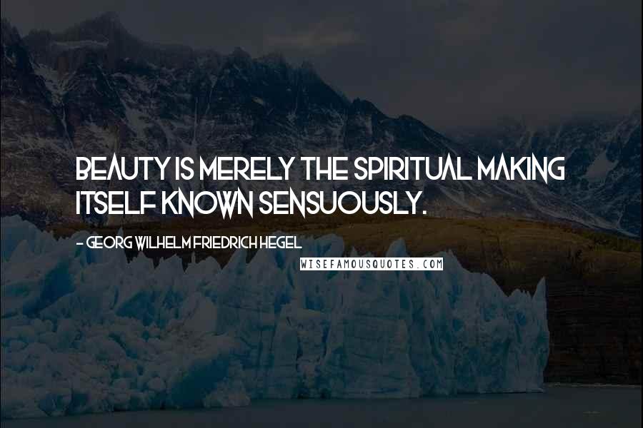 Georg Wilhelm Friedrich Hegel Quotes: Beauty is merely the Spiritual making itself known sensuously.