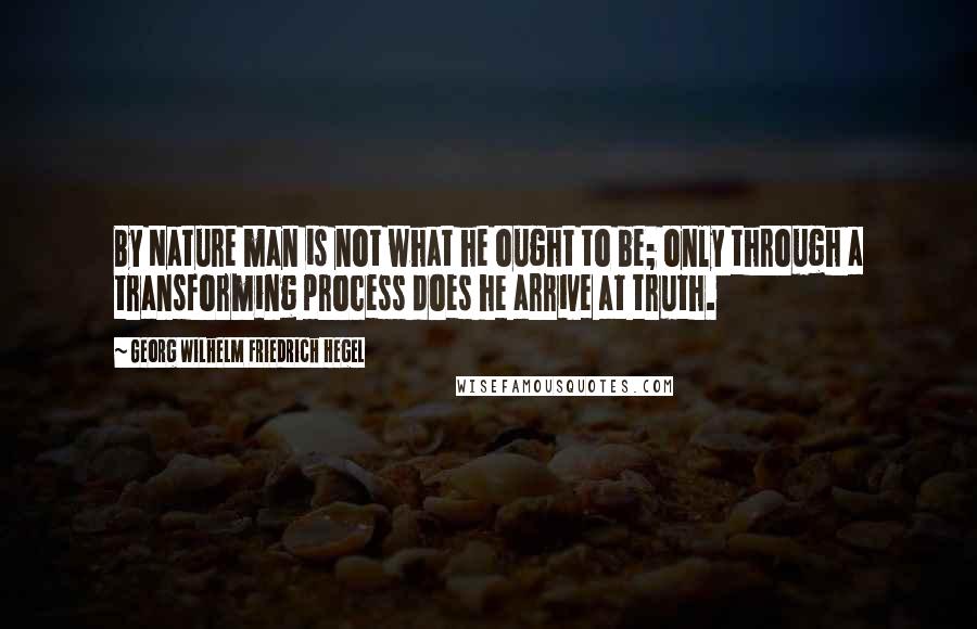 Georg Wilhelm Friedrich Hegel Quotes: By Nature man is not what he ought to be; only through a transforming process does he arrive at truth.