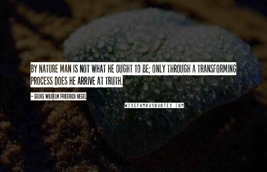 Georg Wilhelm Friedrich Hegel Quotes: By Nature man is not what he ought to be; only through a transforming process does he arrive at truth.