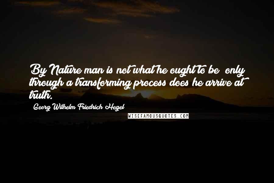 Georg Wilhelm Friedrich Hegel Quotes: By Nature man is not what he ought to be; only through a transforming process does he arrive at truth.