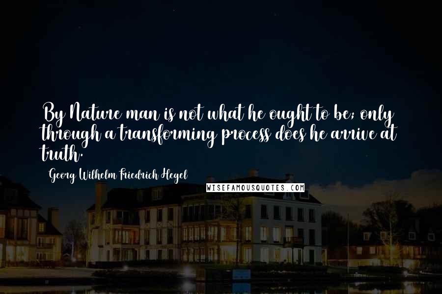 Georg Wilhelm Friedrich Hegel Quotes: By Nature man is not what he ought to be; only through a transforming process does he arrive at truth.