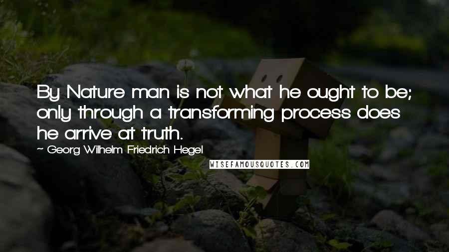 Georg Wilhelm Friedrich Hegel Quotes: By Nature man is not what he ought to be; only through a transforming process does he arrive at truth.