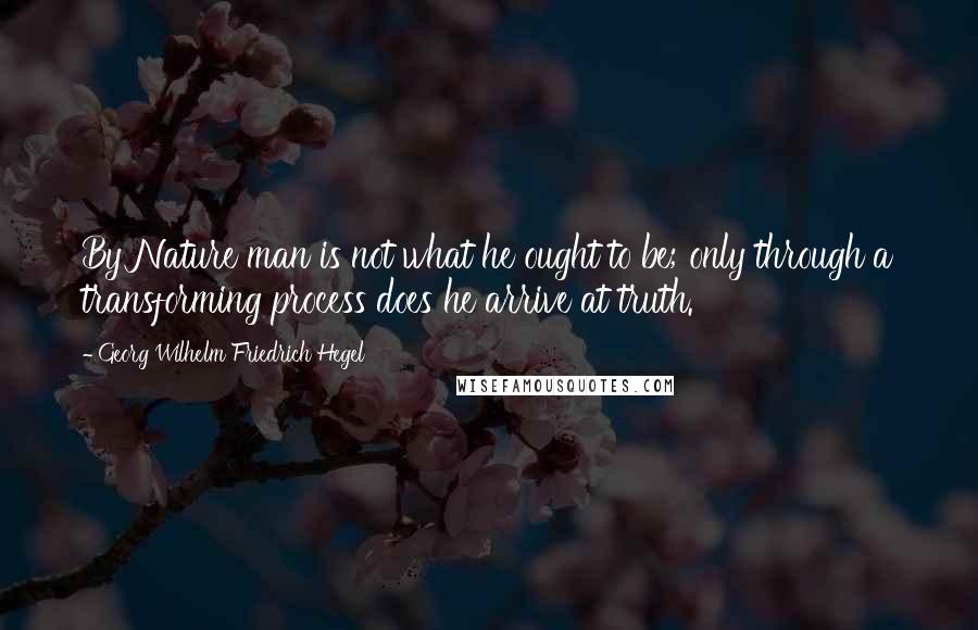 Georg Wilhelm Friedrich Hegel Quotes: By Nature man is not what he ought to be; only through a transforming process does he arrive at truth.