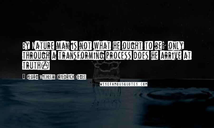 Georg Wilhelm Friedrich Hegel Quotes: By Nature man is not what he ought to be; only through a transforming process does he arrive at truth.