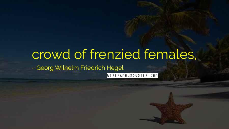Georg Wilhelm Friedrich Hegel Quotes: crowd of frenzied females,