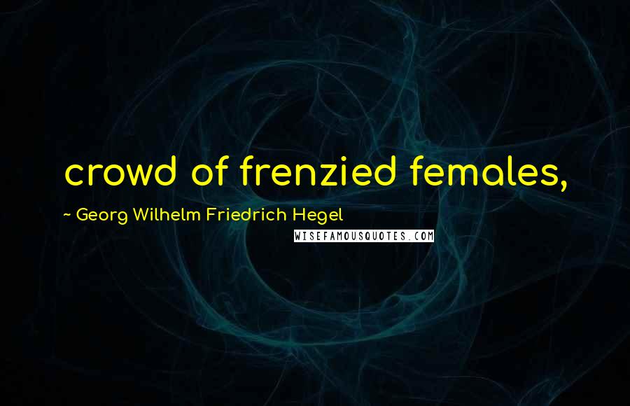 Georg Wilhelm Friedrich Hegel Quotes: crowd of frenzied females,