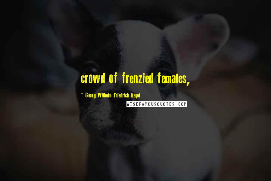 Georg Wilhelm Friedrich Hegel Quotes: crowd of frenzied females,
