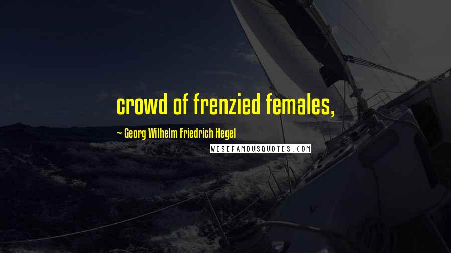 Georg Wilhelm Friedrich Hegel Quotes: crowd of frenzied females,