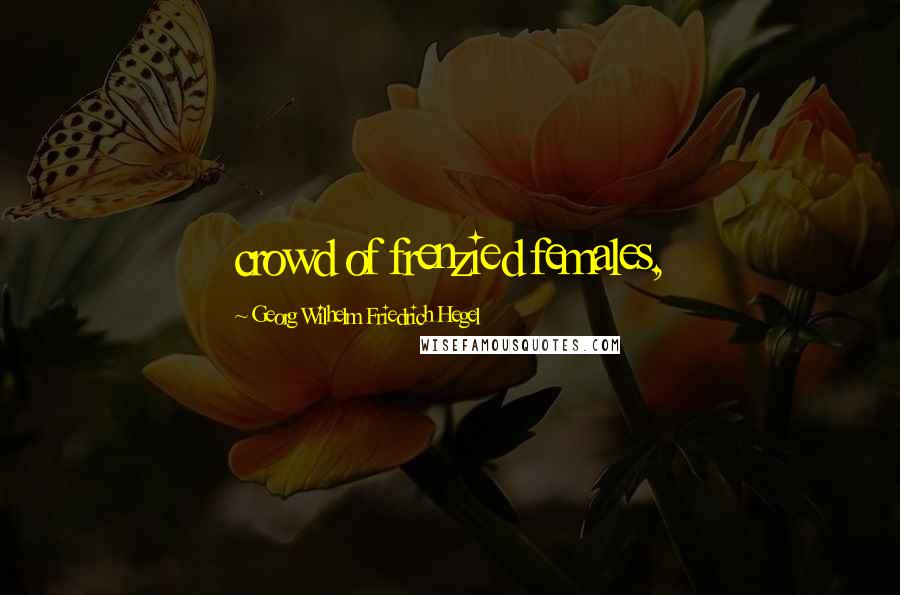 Georg Wilhelm Friedrich Hegel Quotes: crowd of frenzied females,