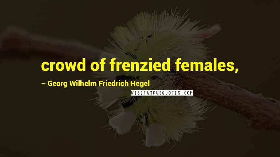 Georg Wilhelm Friedrich Hegel Quotes: crowd of frenzied females,