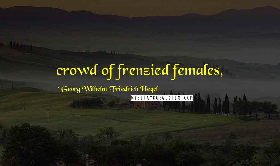 Georg Wilhelm Friedrich Hegel Quotes: crowd of frenzied females,