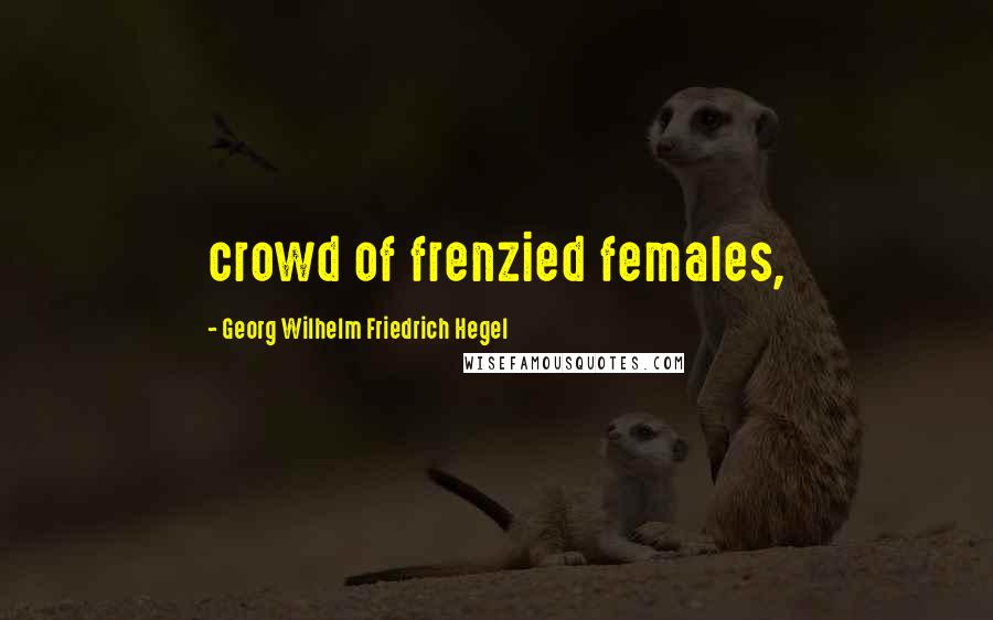 Georg Wilhelm Friedrich Hegel Quotes: crowd of frenzied females,