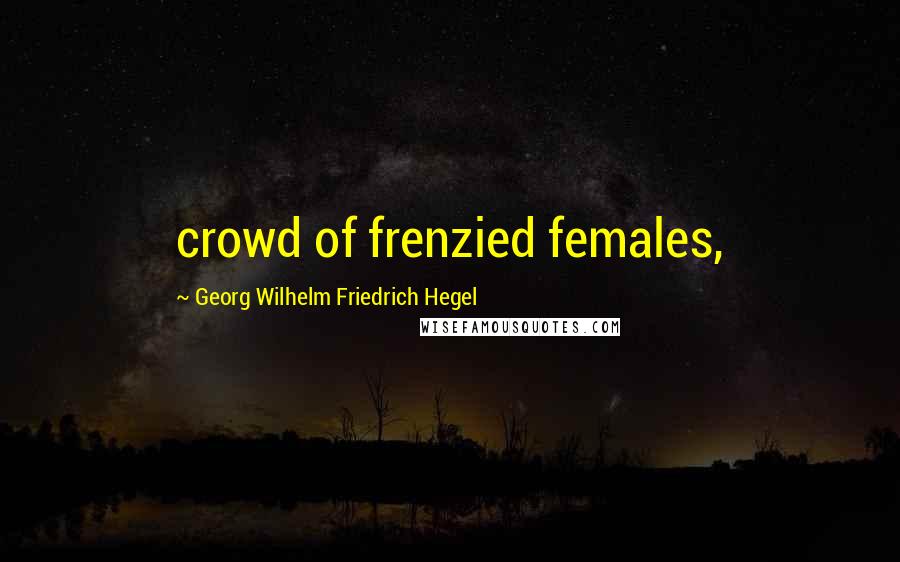 Georg Wilhelm Friedrich Hegel Quotes: crowd of frenzied females,