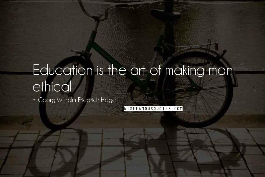 Georg Wilhelm Friedrich Hegel Quotes: Education is the art of making man ethical