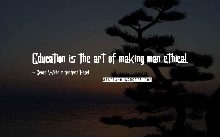 Georg Wilhelm Friedrich Hegel Quotes: Education is the art of making man ethical