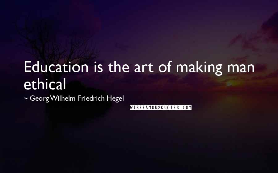 Georg Wilhelm Friedrich Hegel Quotes: Education is the art of making man ethical