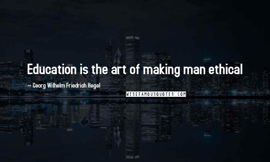Georg Wilhelm Friedrich Hegel Quotes: Education is the art of making man ethical