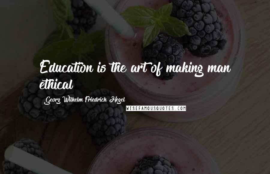 Georg Wilhelm Friedrich Hegel Quotes: Education is the art of making man ethical