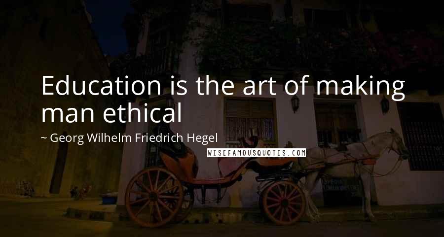 Georg Wilhelm Friedrich Hegel Quotes: Education is the art of making man ethical