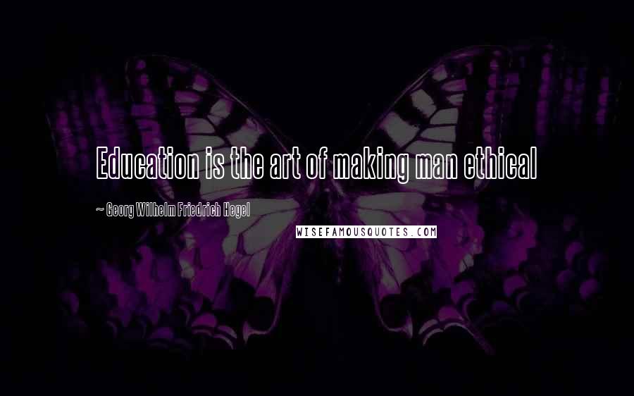 Georg Wilhelm Friedrich Hegel Quotes: Education is the art of making man ethical