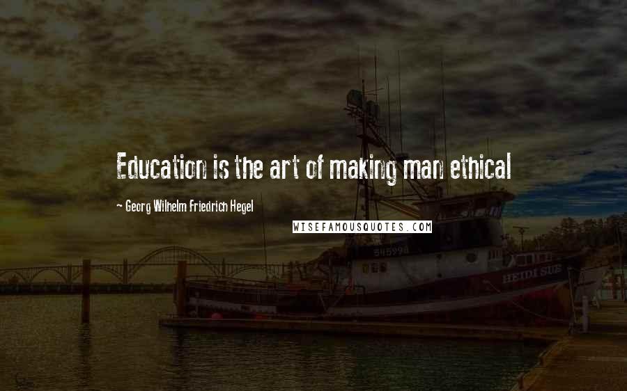 Georg Wilhelm Friedrich Hegel Quotes: Education is the art of making man ethical