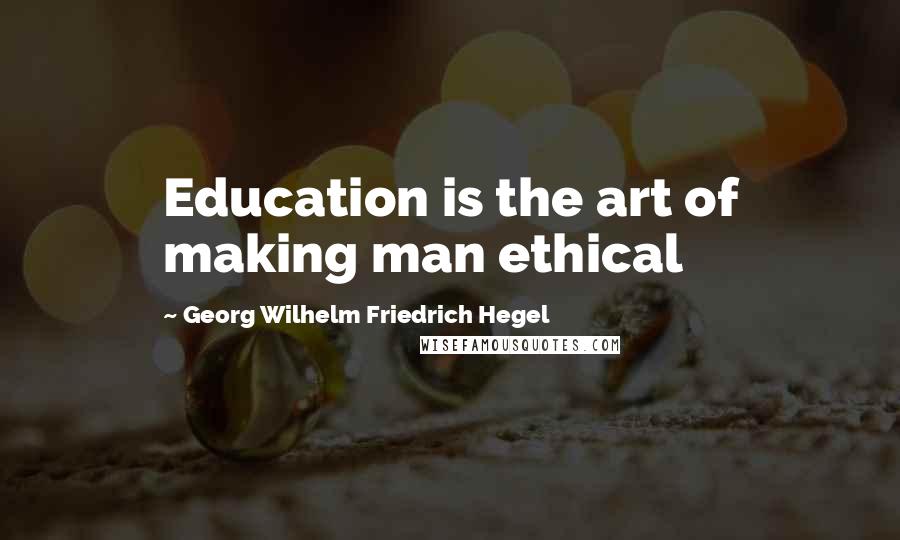 Georg Wilhelm Friedrich Hegel Quotes: Education is the art of making man ethical