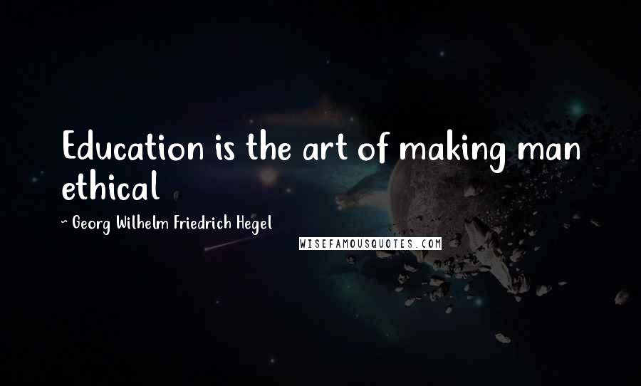 Georg Wilhelm Friedrich Hegel Quotes: Education is the art of making man ethical