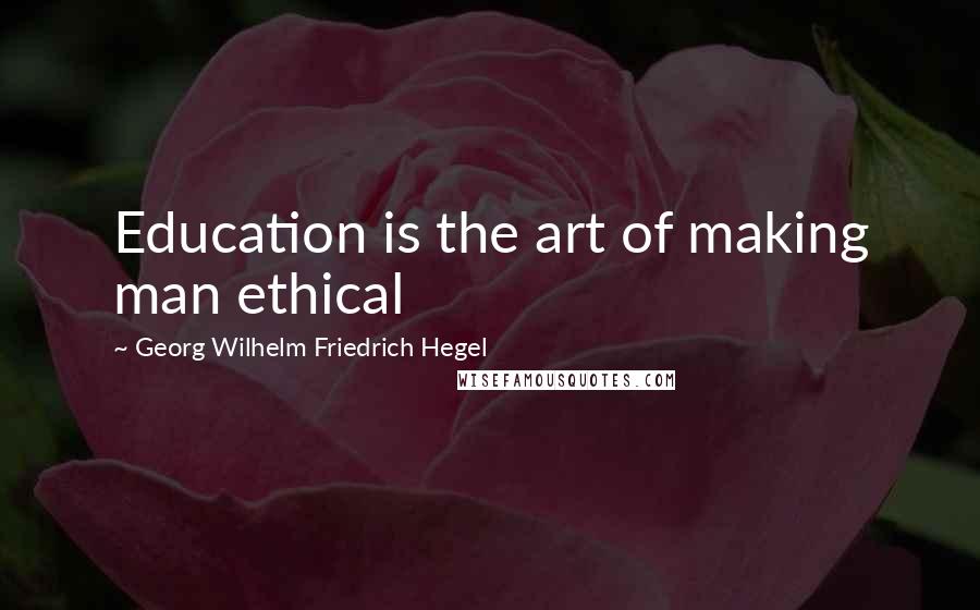 Georg Wilhelm Friedrich Hegel Quotes: Education is the art of making man ethical
