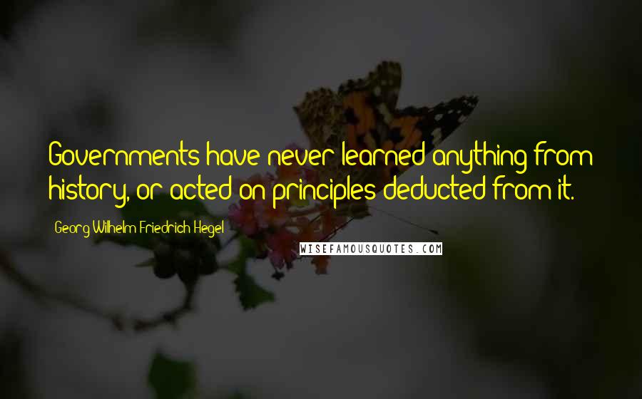 Georg Wilhelm Friedrich Hegel Quotes: Governments have never learned anything from history, or acted on principles deducted from it.