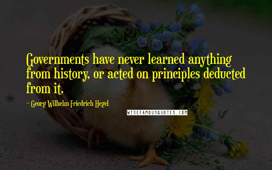 Georg Wilhelm Friedrich Hegel Quotes: Governments have never learned anything from history, or acted on principles deducted from it.