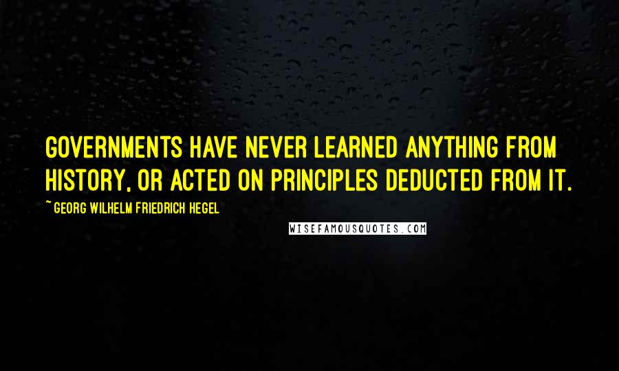 Georg Wilhelm Friedrich Hegel Quotes: Governments have never learned anything from history, or acted on principles deducted from it.