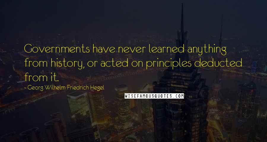 Georg Wilhelm Friedrich Hegel Quotes: Governments have never learned anything from history, or acted on principles deducted from it.