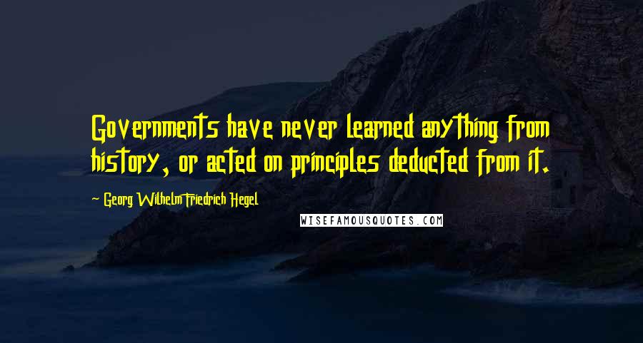 Georg Wilhelm Friedrich Hegel Quotes: Governments have never learned anything from history, or acted on principles deducted from it.