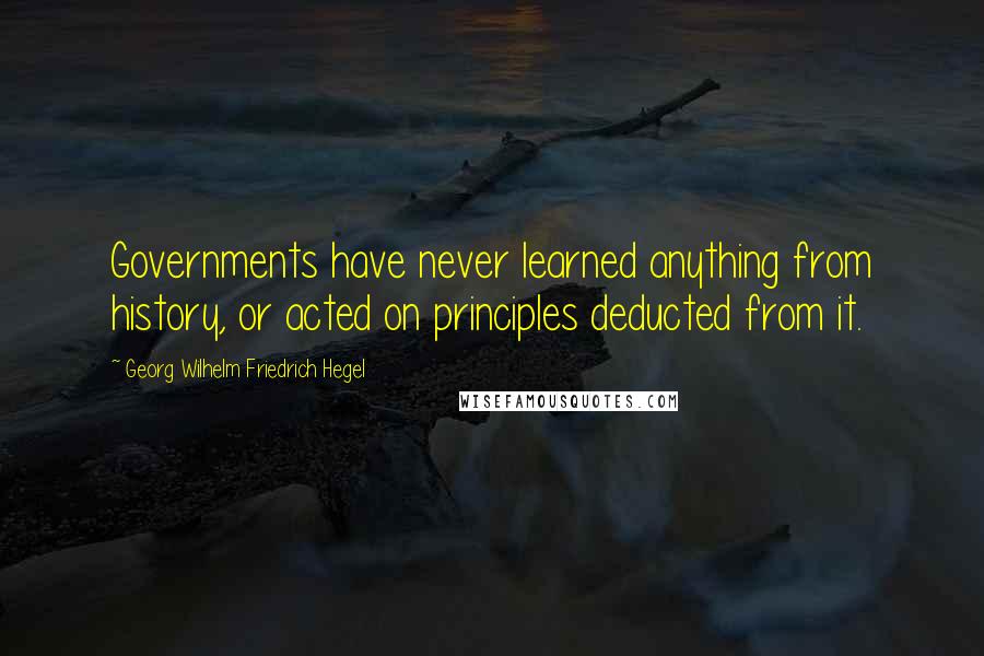 Georg Wilhelm Friedrich Hegel Quotes: Governments have never learned anything from history, or acted on principles deducted from it.