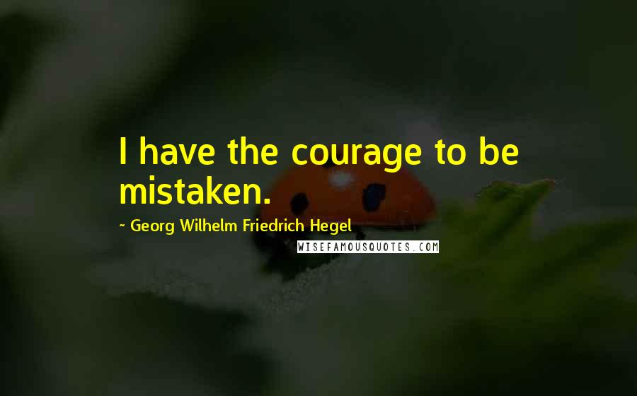 Georg Wilhelm Friedrich Hegel Quotes: I have the courage to be mistaken.